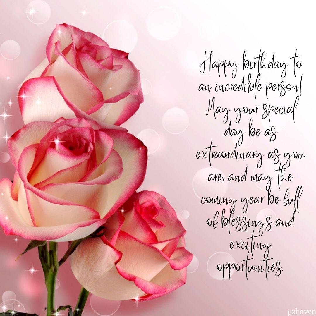 A birthday wish with off white and pink roses. Happy birthday to an incredible person! May your special day be as extraordinary as you are and may the coming year be full of blessings and exciting opportunities.