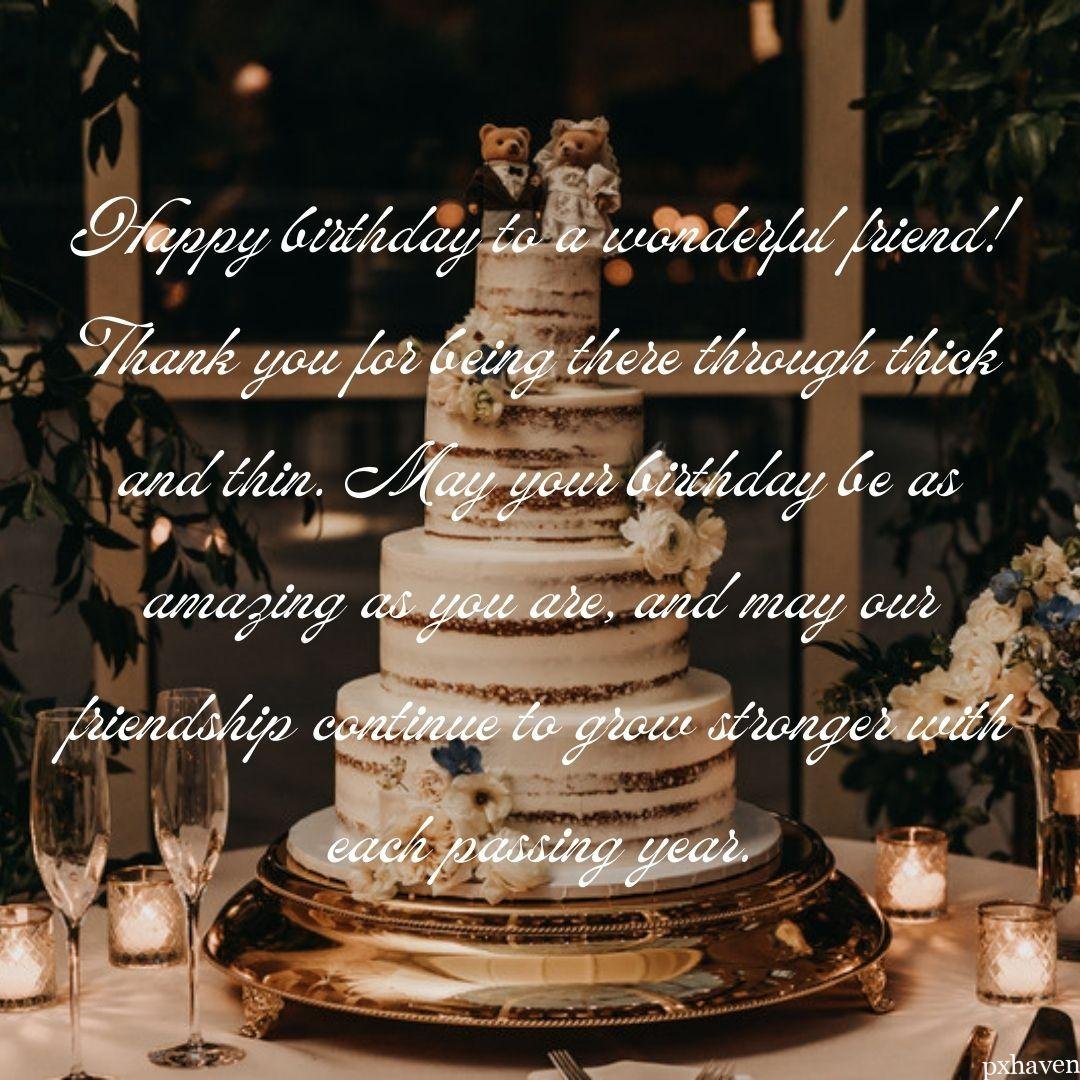 A wonderful birthday wish with a big cake and candles and glasses in a lovely set up. Happy birthday to a wonderful friend!
Thank you for being there through thick and thin. May your birthday be as amazing as you are, and may our friendship continue to grow stronger with each passing year.