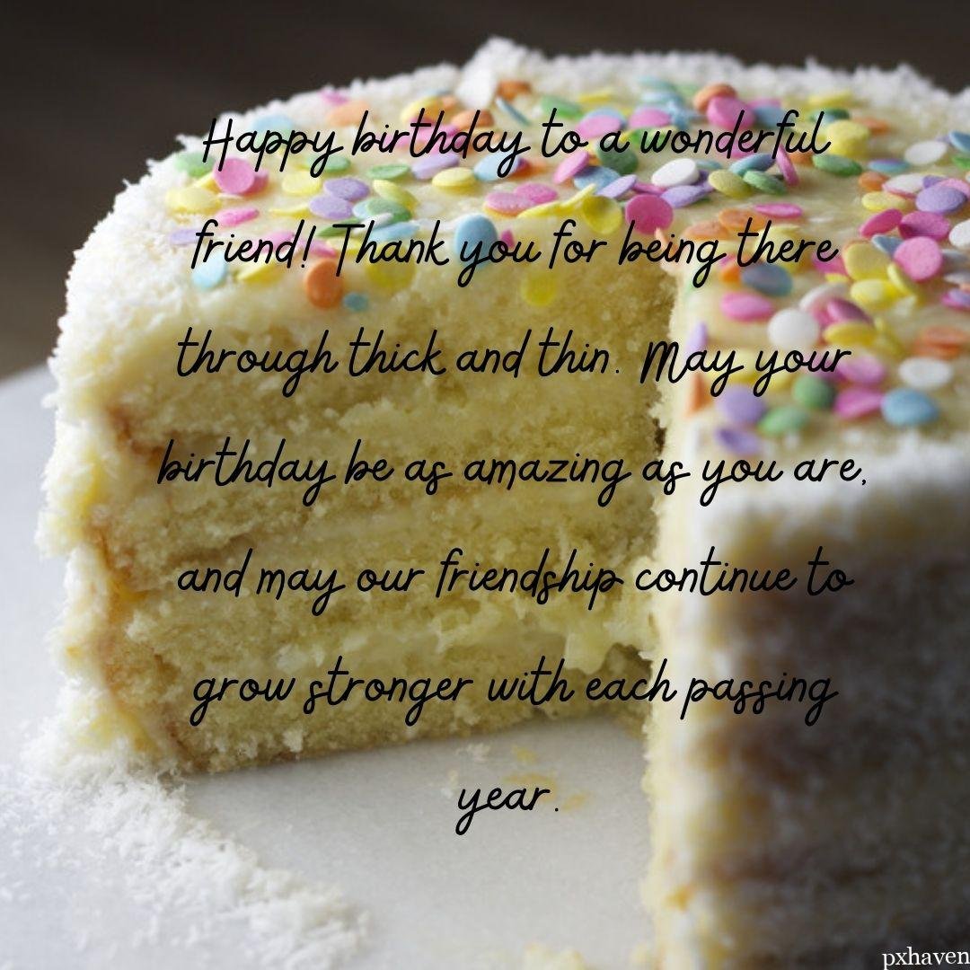 A lovely cake wishes you a happy birthday to the most wonderful person. Happy birthday to a wonderful friend!
Thank you for being there through thick and thin. May your birthday be as amazing as you are, and may our friendship continue to grow stronger with each passing year.