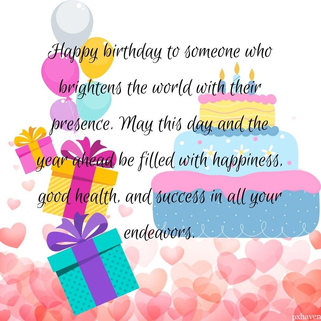 Happy birthday to someone who brightens the world with their presence. May this day and the year ahead be filled with happiness, good health, and success in all your endeavors. gifts, balloons and cake.