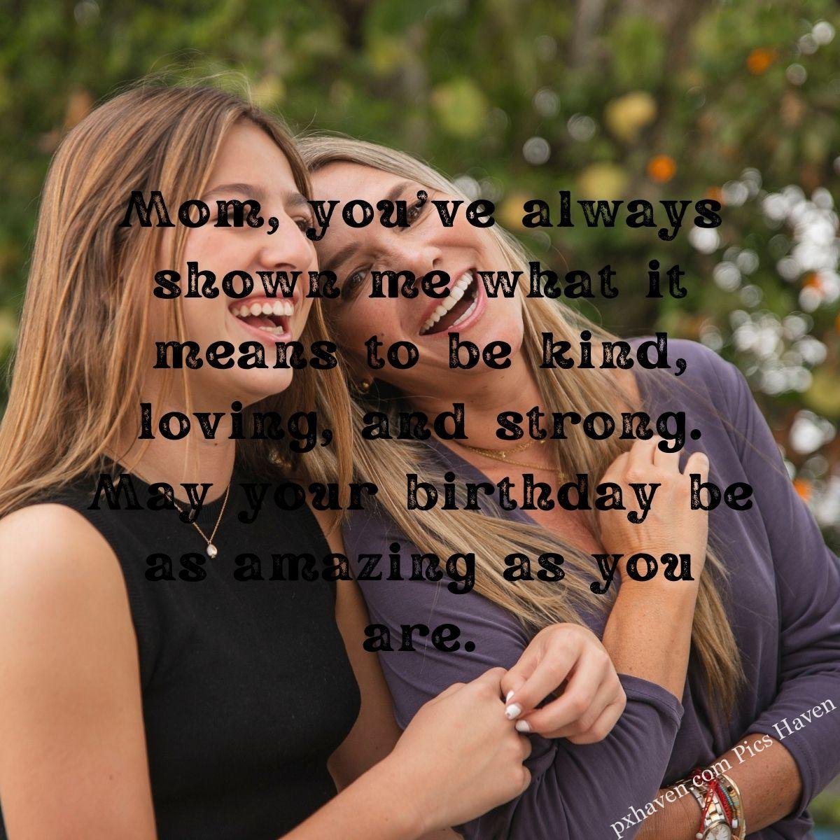 Happy Birthday Wishes and quotes for Mother from her daughter. Mom, you've always shown me what it means to be kind, loving, and strong. May your birthday be as amazing as you are.